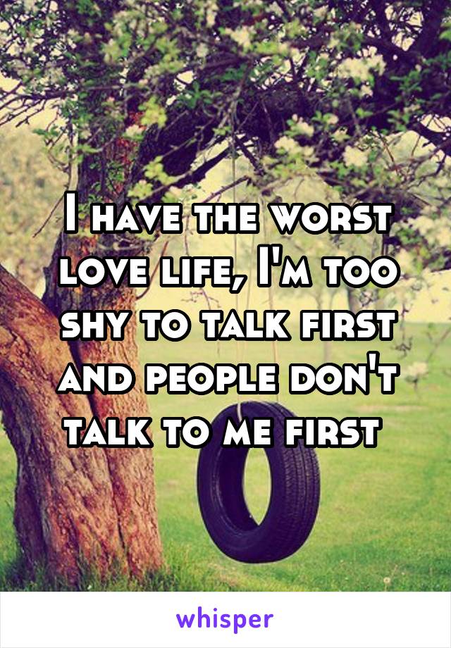 I have the worst love life, I'm too shy to talk first and people don't talk to me first 