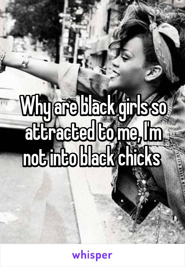 Why are black girls so attracted to me, I'm not into black chicks 