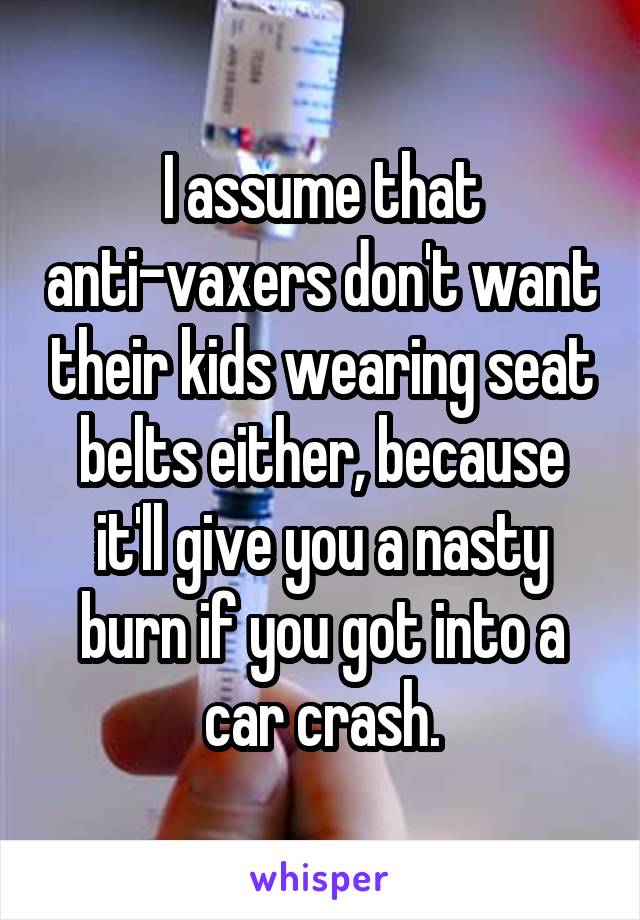 I assume that anti-vaxers don't want their kids wearing seat belts either, because it'll give you a nasty burn if you got into a car crash.
