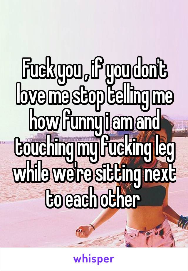 Fuck you , if you don't love me stop telling me how funny i am and touching my fucking leg while we're sitting next to each other 