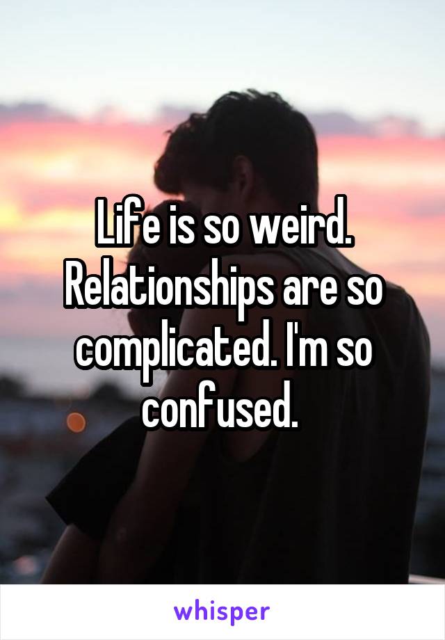 Life is so weird. Relationships are so complicated. I'm so confused. 