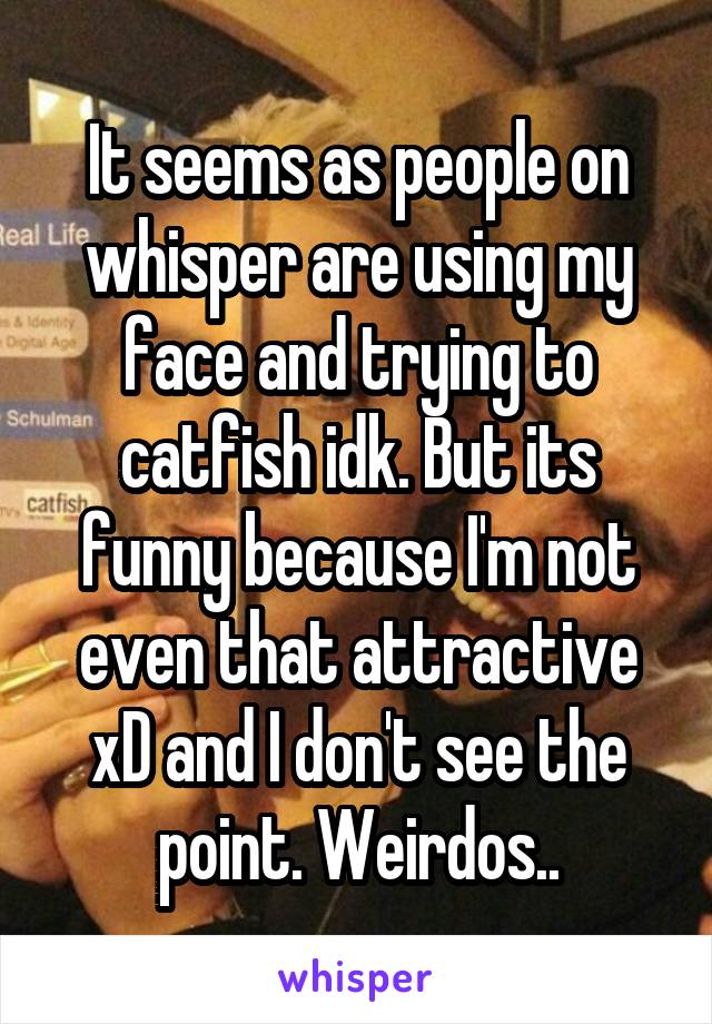 It seems as people on whisper are using my face and trying to catfish idk. But its funny because I'm not even that attractive xD and I don't see the point. Weirdos..