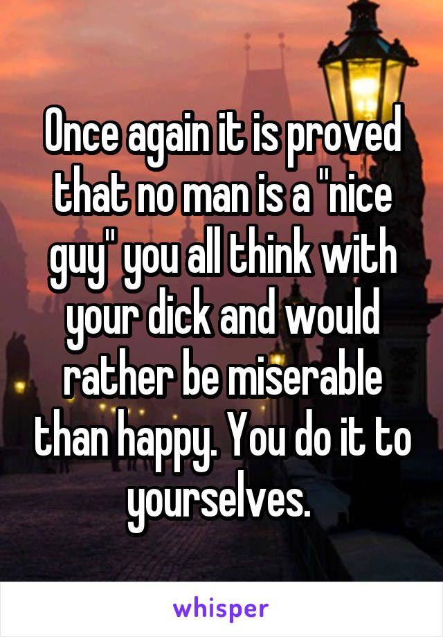 Once again it is proved that no man is a "nice guy" you all think with your dick and would rather be miserable than happy. You do it to yourselves. 