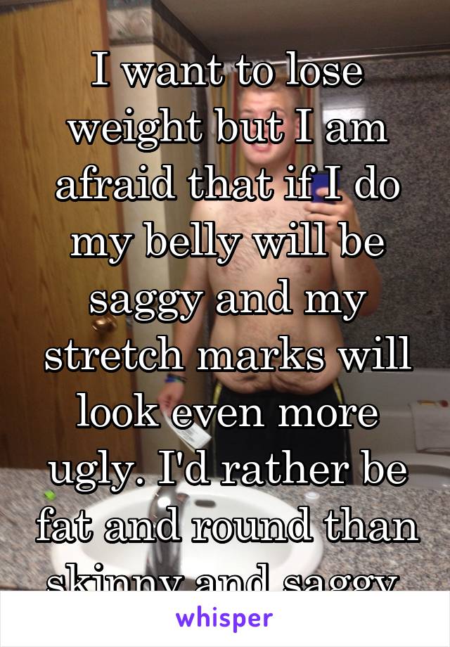 I want to lose weight but I am afraid that if I do my belly will be saggy and my stretch marks will look even more ugly. I'd rather be fat and round than skinny and saggy.