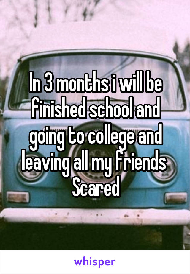 In 3 months i will be finished school and going to college and leaving all my friends 
Scared