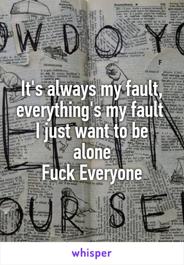 It's always my fault, everything's my fault 
I just want to be alone
Fuck Everyone