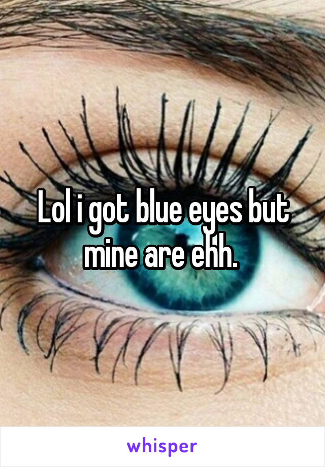 Lol i got blue eyes but mine are ehh. 