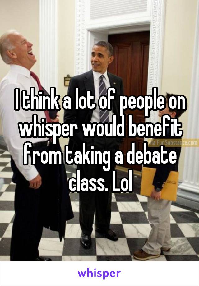 I think a lot of people on whisper would benefit from taking a debate class. Lol