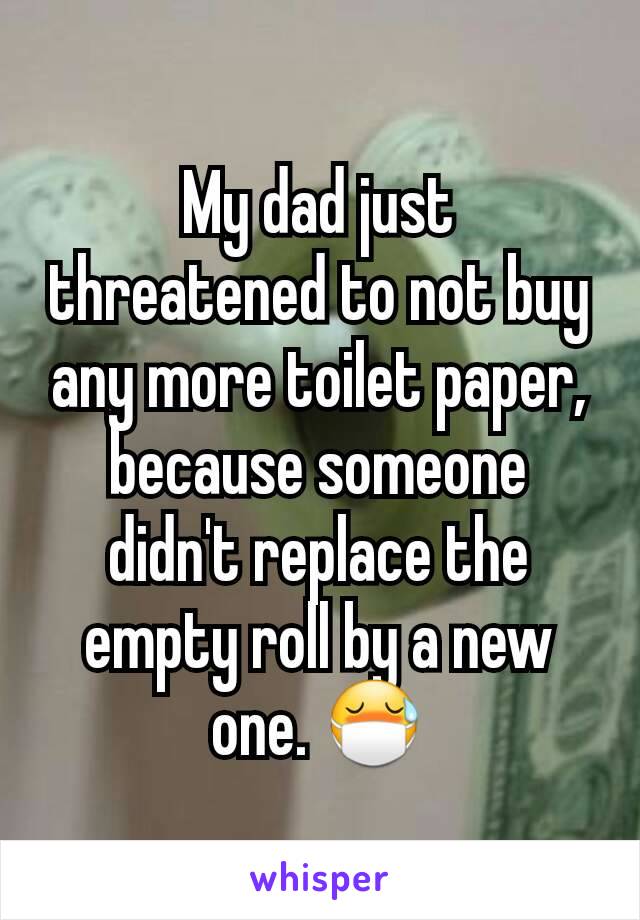 My dad just threatened to not buy any more toilet paper, because someone didn't replace the empty roll by a new one. 😷