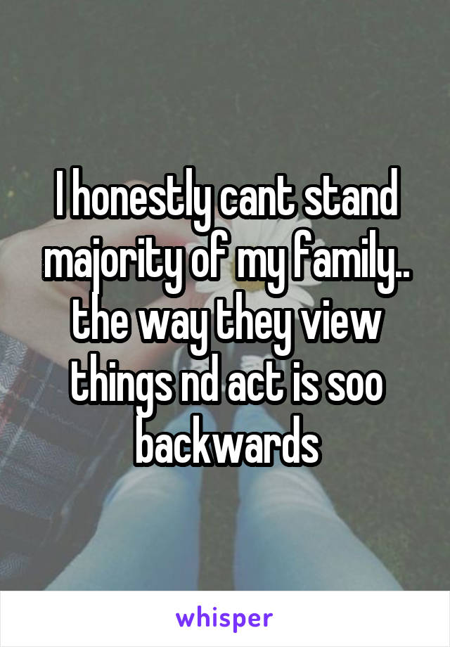I honestly cant stand majority of my family.. the way they view things nd act is soo backwards