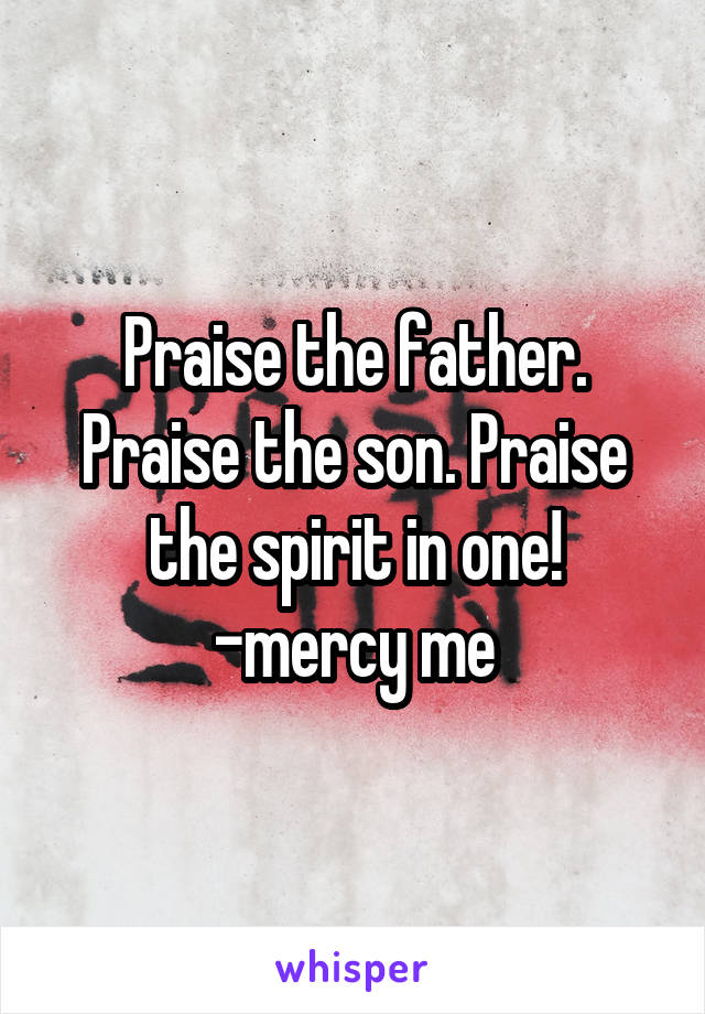 Praise the father. Praise the son. Praise the spirit in one! -mercy me