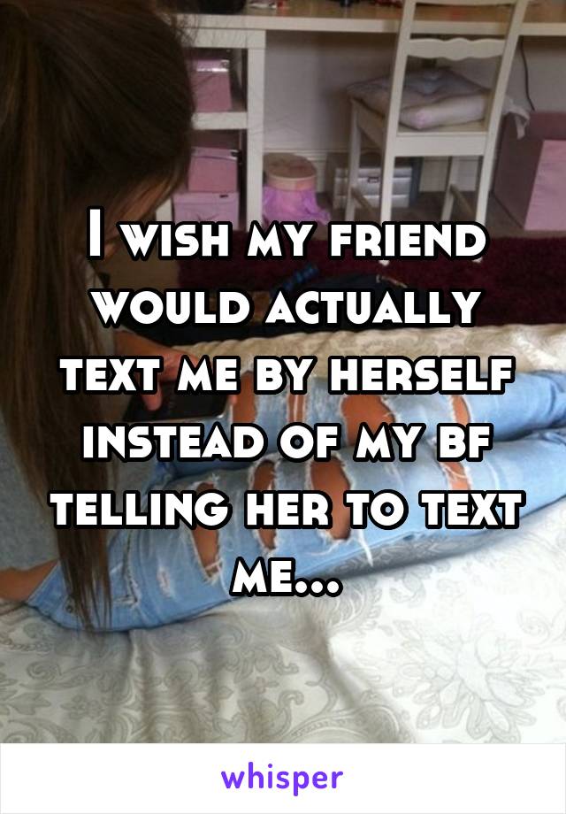 I wish my friend would actually text me by herself instead of my bf telling her to text me...