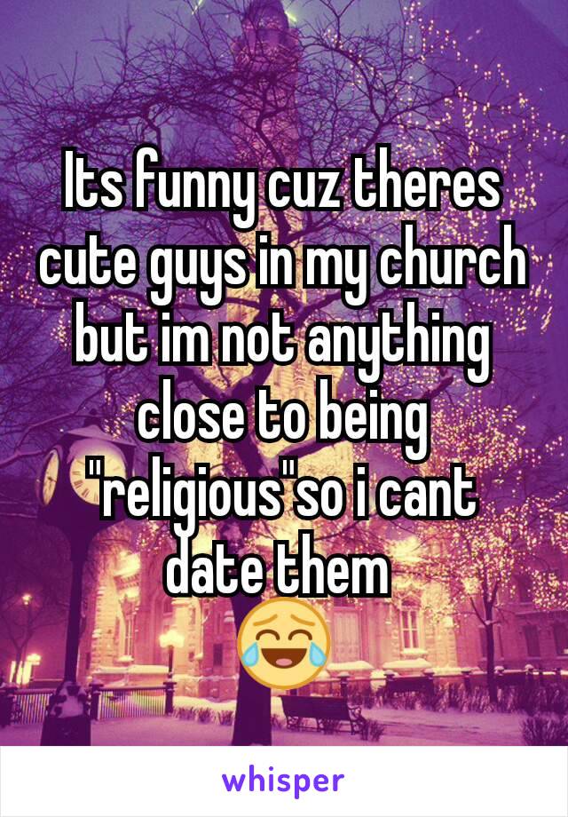 Its funny cuz theres cute guys in my church but im not anything close to being "religious"so i cant date them 
😂