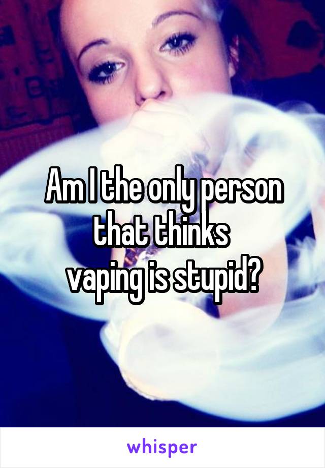 Am I the only person that thinks 
vaping is stupid?