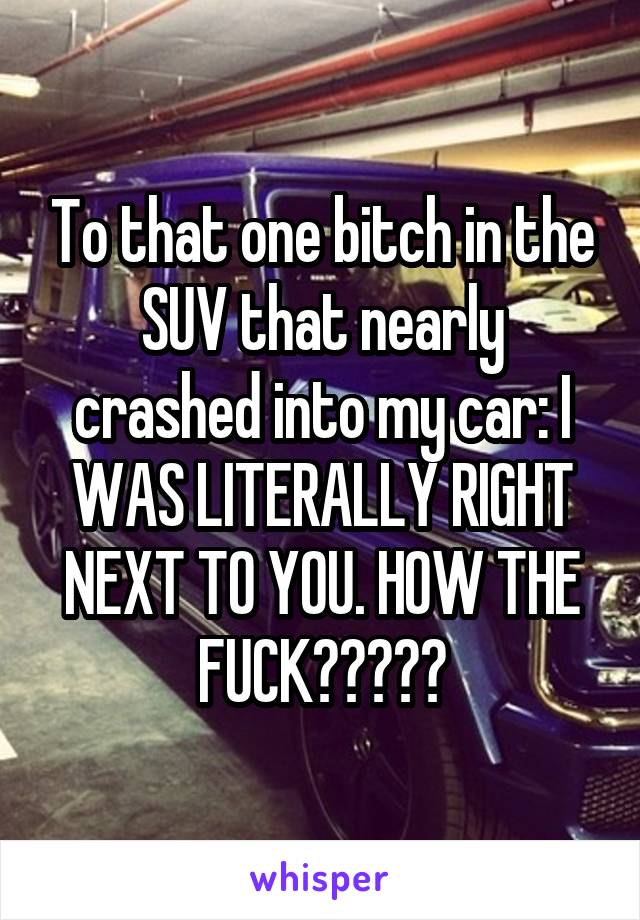 To that one bitch in the SUV that nearly crashed into my car: I WAS LITERALLY RIGHT NEXT TO YOU. HOW THE FUCK?????