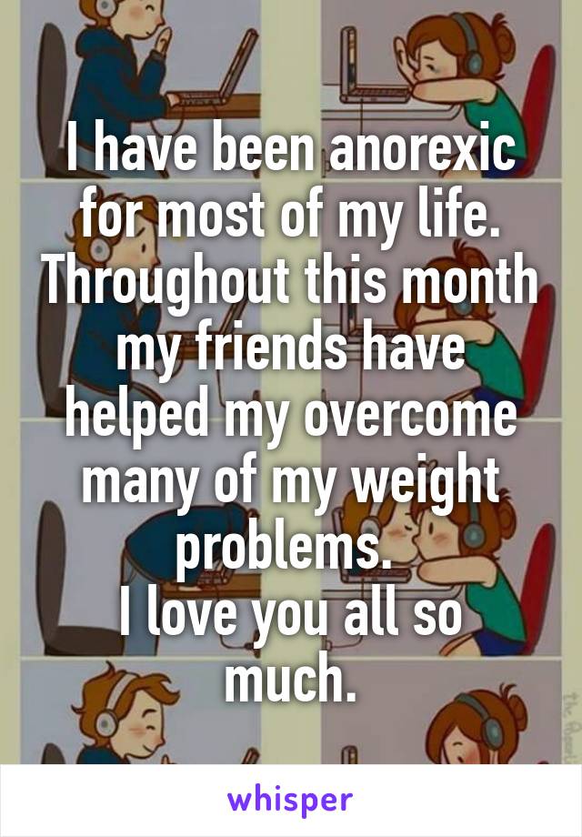 I have been anorexic for most of my life. Throughout this month my friends have helped my overcome many of my weight problems. 
I love you all so much.