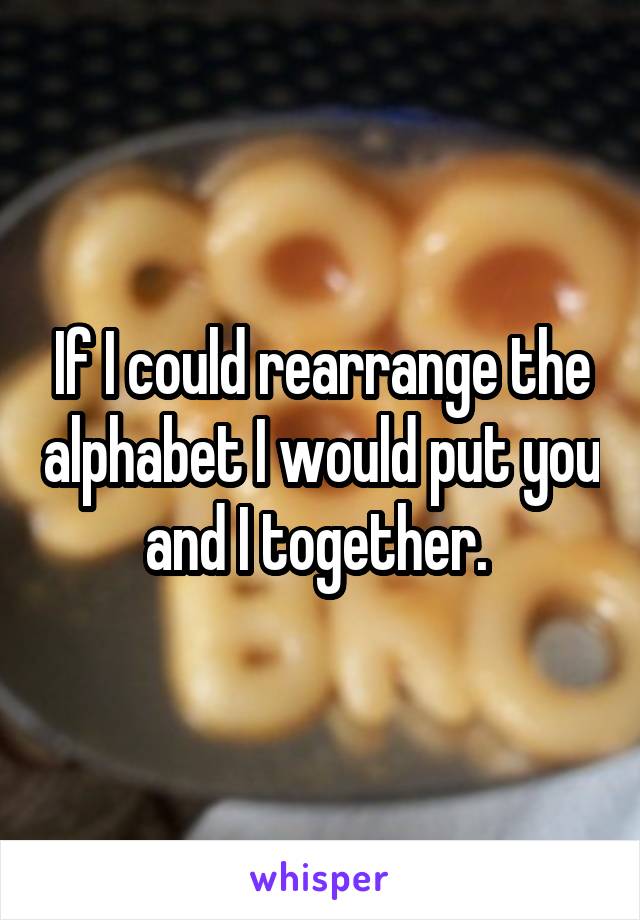 If I could rearrange the alphabet I would put you and I together. 