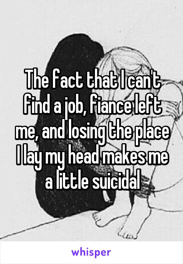 The fact that I can't find a job, fiance left me, and losing the place I lay my head makes me a little suicidal