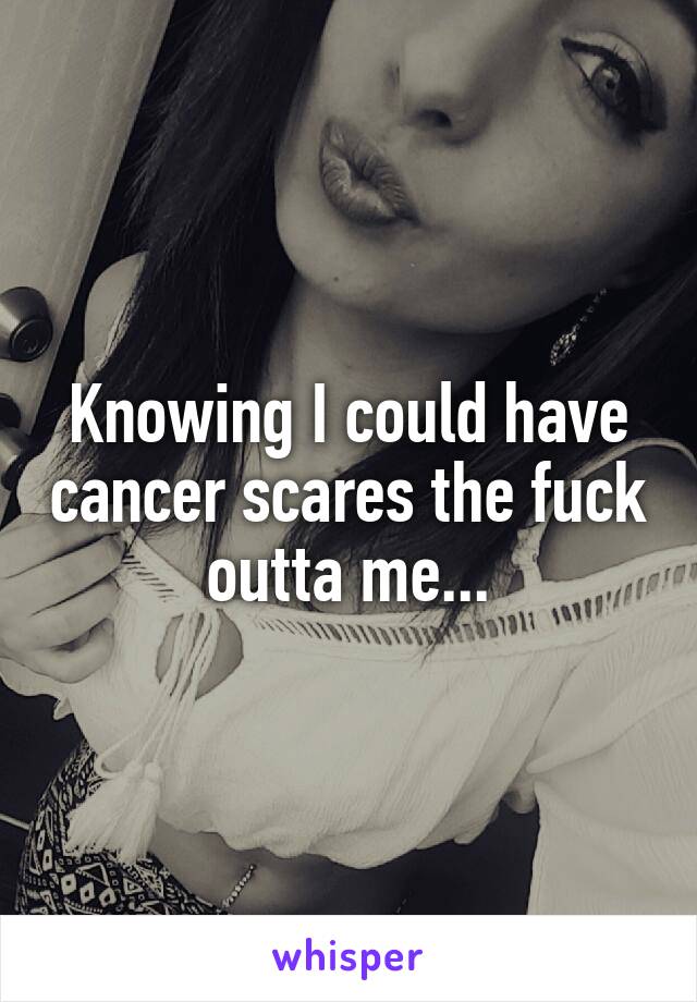 Knowing I could have cancer scares the fuck outta me...