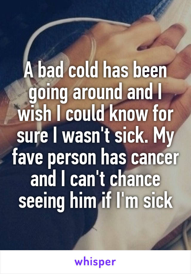 A bad cold has been going around and I wish I could know for sure I wasn't sick. My fave person has cancer and I can't chance seeing him if I'm sick