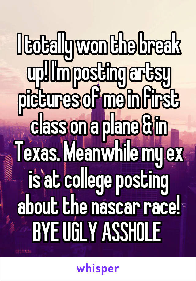 I totally won the break up! I'm posting artsy pictures of me in first class on a plane & in Texas. Meanwhile my ex is at college posting about the nascar race! BYE UGLY ASSHOLE 