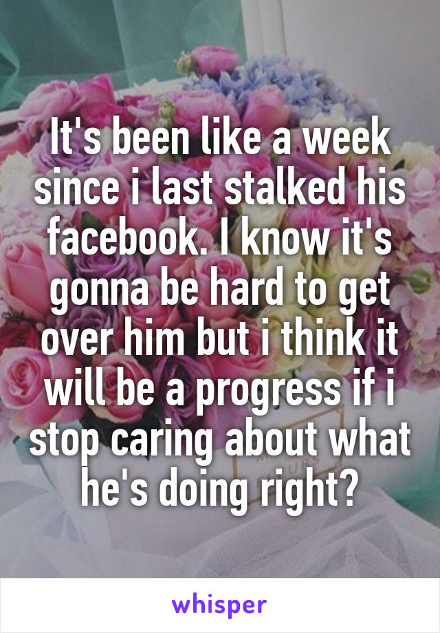 It's been like a week since i last stalked his facebook. I know it's gonna be hard to get over him but i think it will be a progress if i stop caring about what he's doing right?