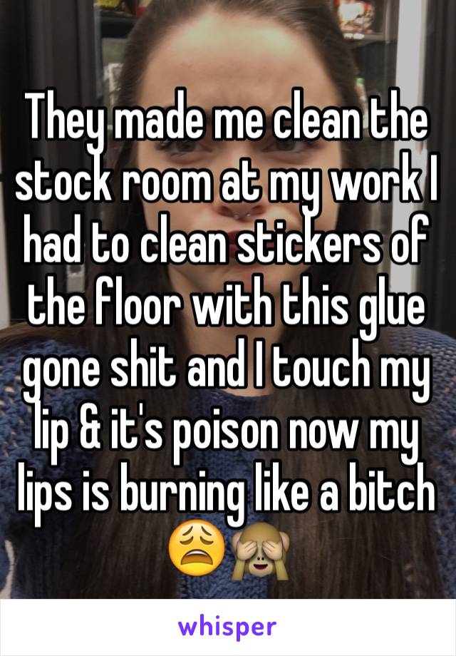 They made me clean the stock room at my work I had to clean stickers of the floor with this glue gone shit and I touch my lip & it's poison now my lips is burning like a bitch 😩🙈 
