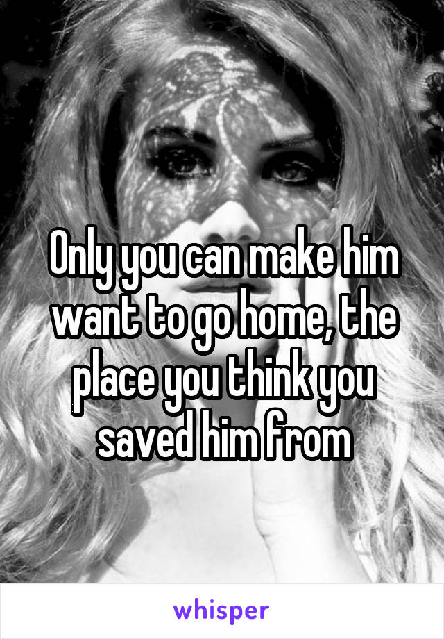 
Only you can make him want to go home, the place you think you saved him from