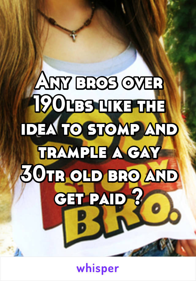 Any bros over 190lbs like the idea to stomp and trample a gay 30tr old bro and get paid ?