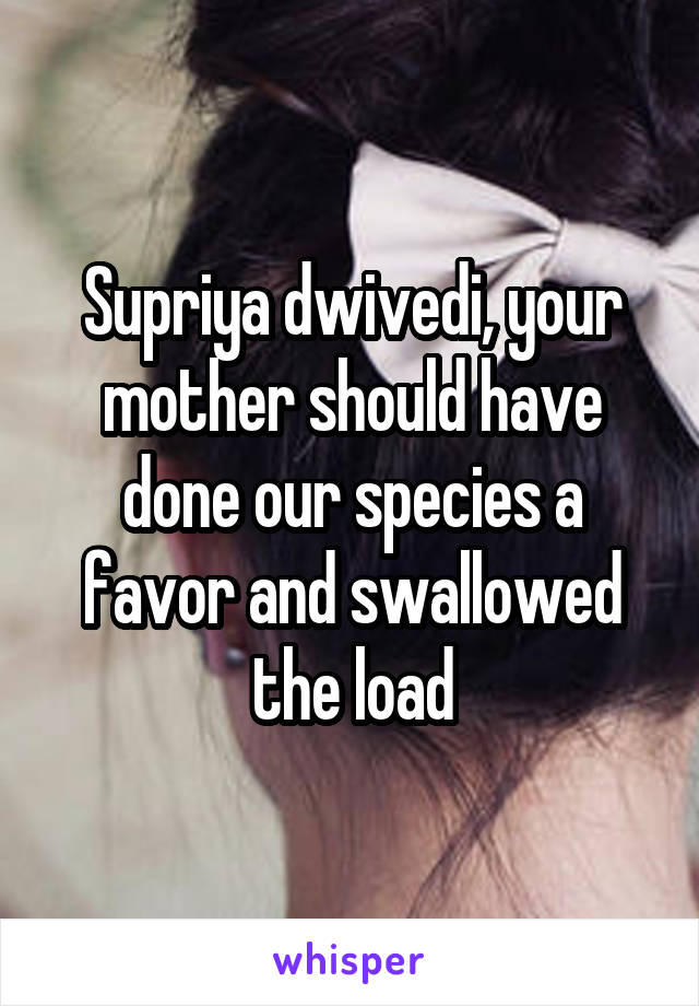 Supriya dwivedi, your mother should have done our species a favor and swallowed the load