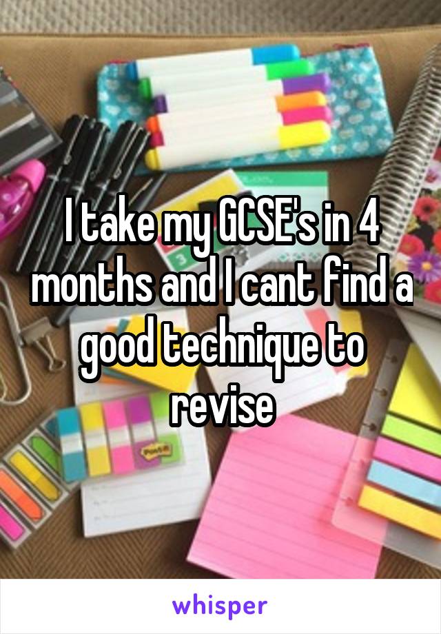 I take my GCSE's in 4 months and I cant find a good technique to revise