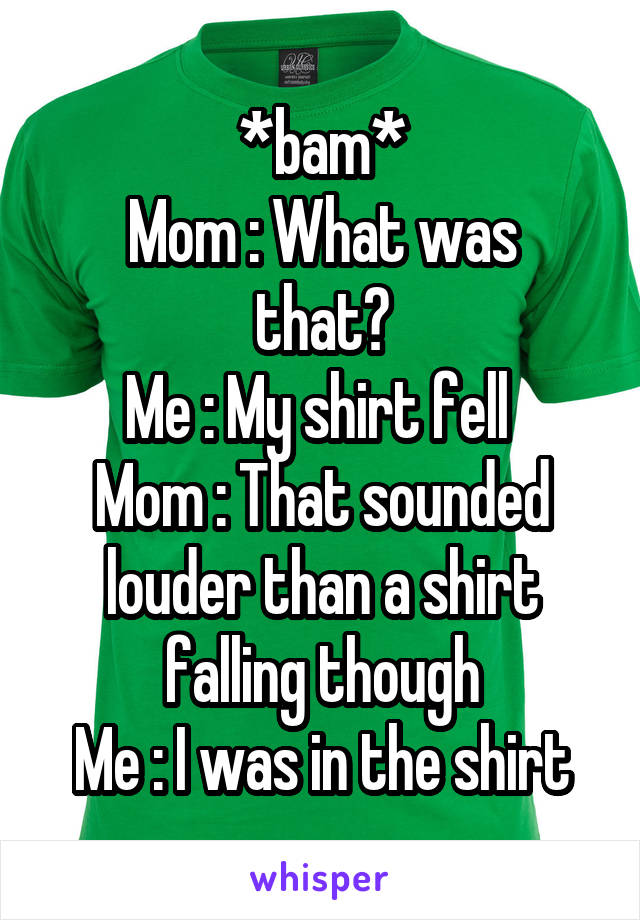 *bam*
Mom : What was that?
Me : My shirt fell 
Mom : That sounded louder than a shirt falling though
Me : I was in the shirt