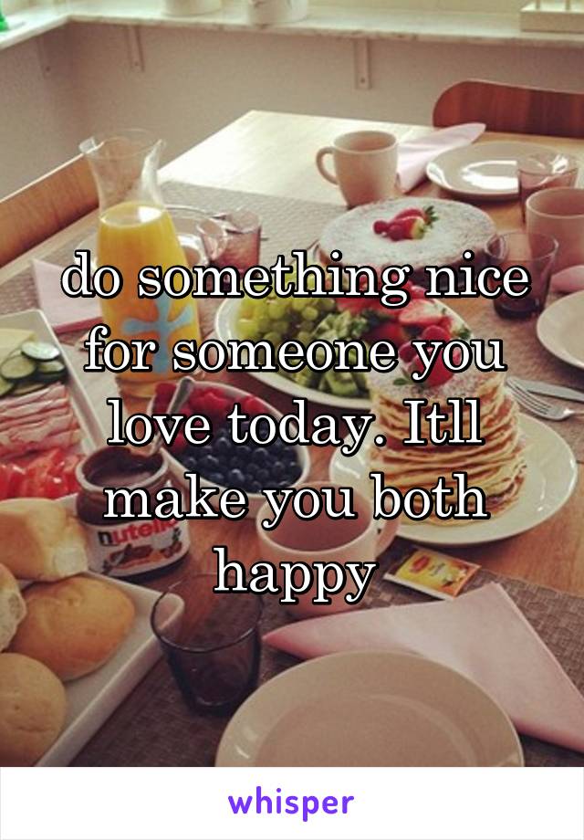 do something nice for someone you love today. Itll make you both happy