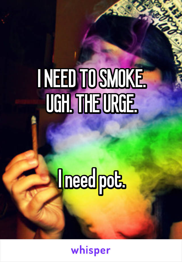 I NEED TO SMOKE.
UGH. THE URGE.


I need pot.