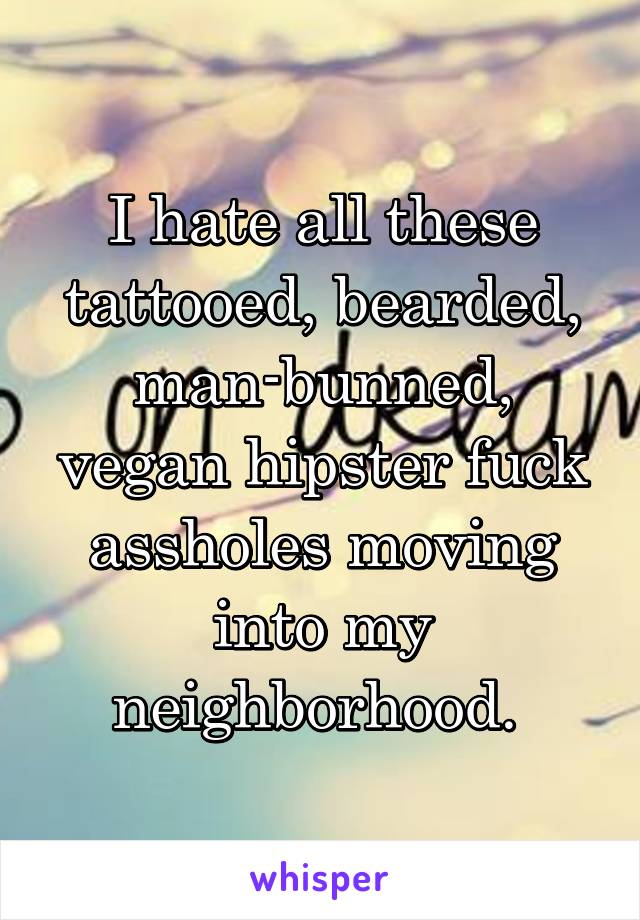 I hate all these tattooed, bearded, man-bunned, vegan hipster fuck assholes moving into my neighborhood. 