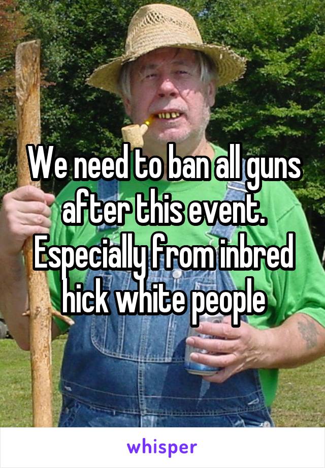 We need to ban all guns after this event. Especially from inbred hick white people