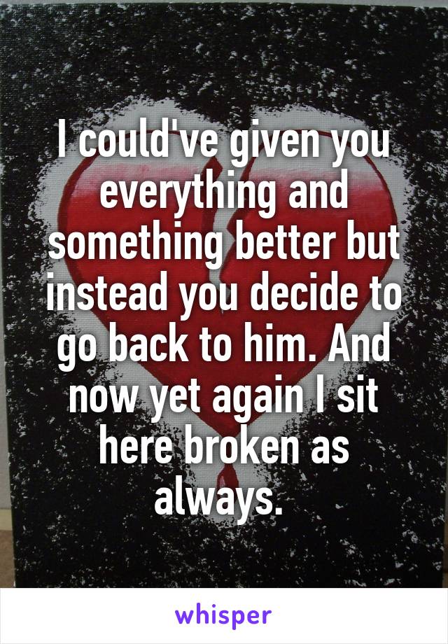 I could've given you everything and something better but instead you decide to go back to him. And now yet again I sit here broken as always. 