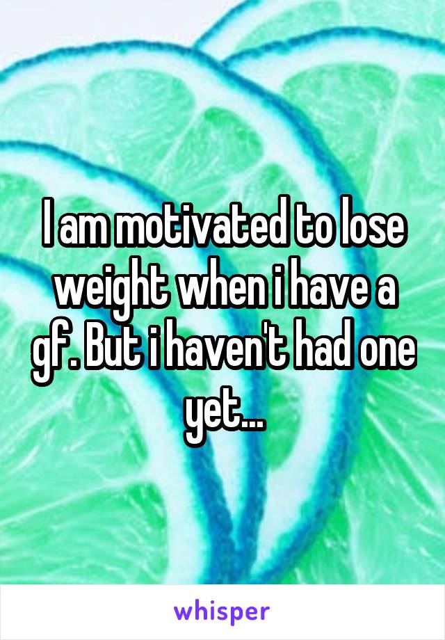 I am motivated to lose weight when i have a gf. But i haven't had one yet...