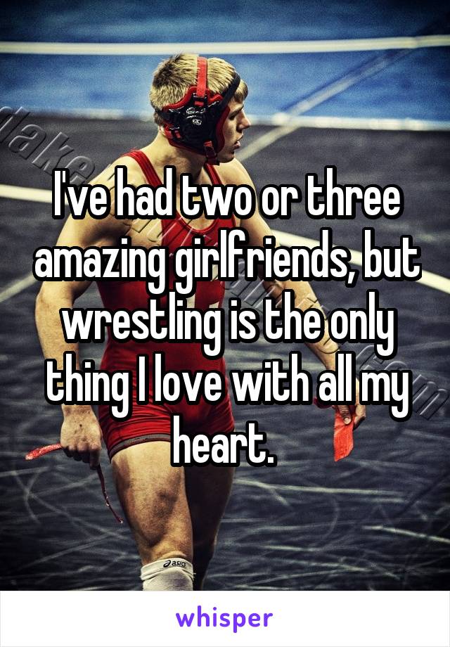 I've had two or three amazing girlfriends, but wrestling is the only thing I love with all my heart. 