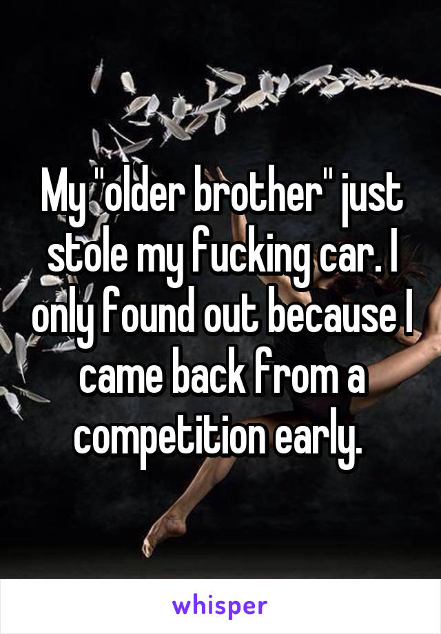 My "older brother" just stole my fucking car. I only found out because I came back from a competition early. 