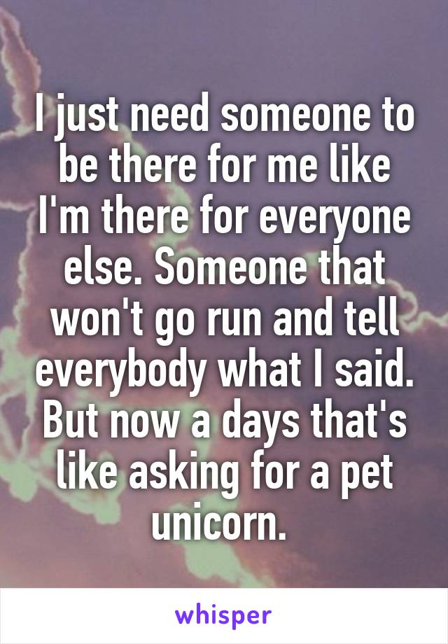 I just need someone to be there for me like I'm there for everyone else. Someone that won't go run and tell everybody what I said. But now a days that's like asking for a pet unicorn. 