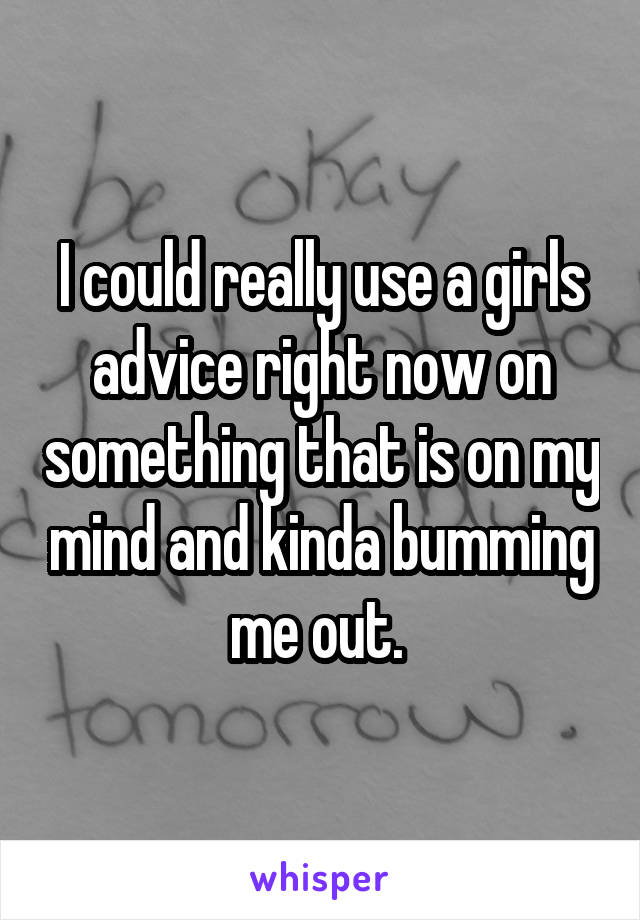 I could really use a girls advice right now on something that is on my mind and kinda bumming me out. 