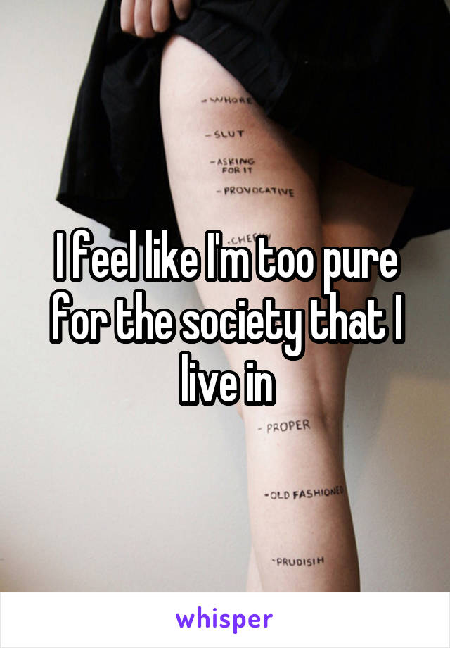 I feel like I'm too pure for the society that I live in