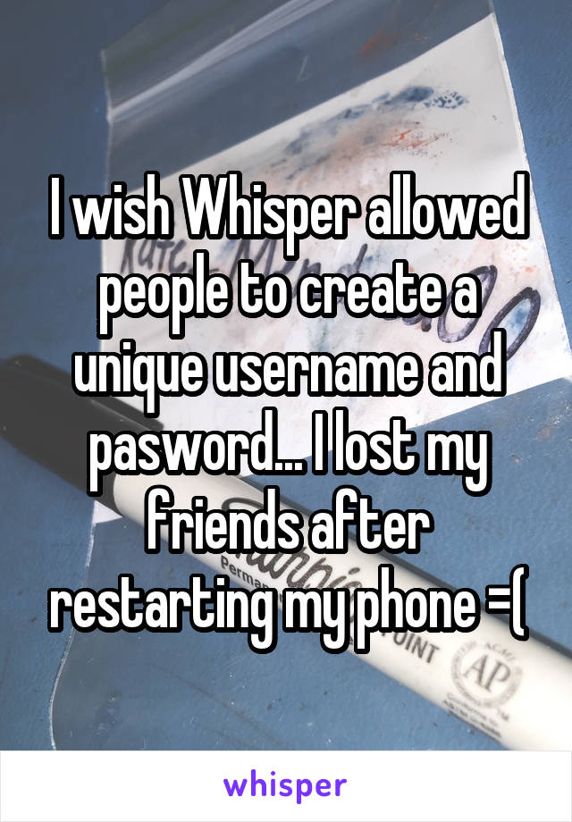 I wish Whisper allowed people to create a unique username and pasword... I lost my friends after restarting my phone =(