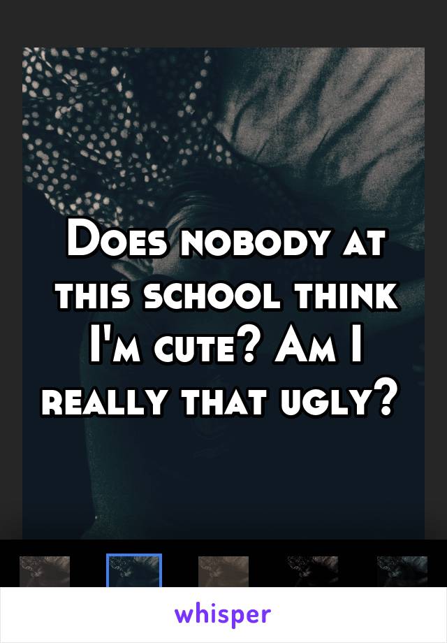 Does nobody at this school think I'm cute? Am I really that ugly? 