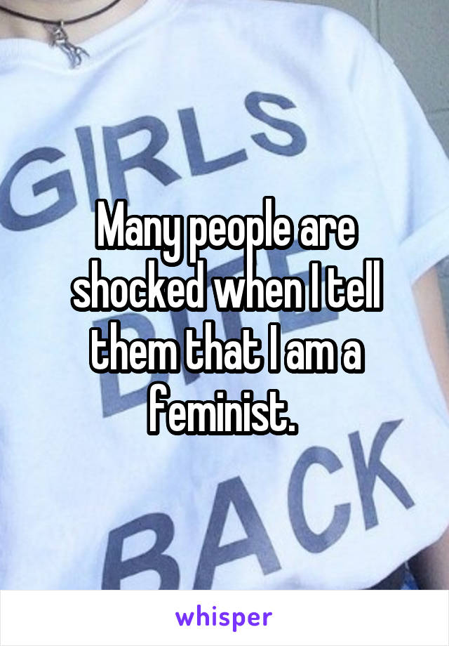 Many people are shocked when I tell them that I am a feminist. 