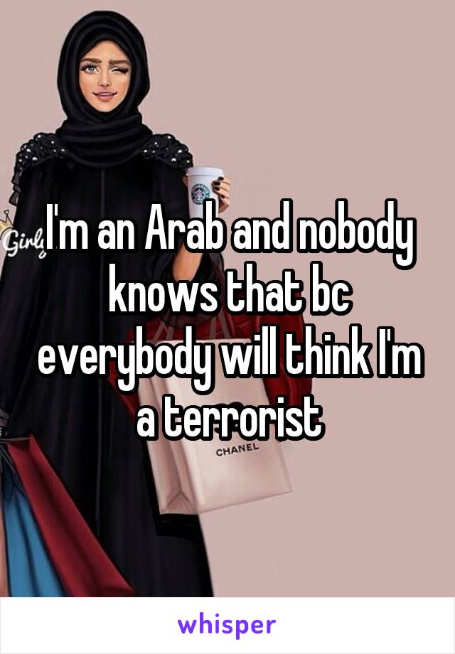 I'm an Arab and nobody knows that bc everybody will think I'm a terrorist