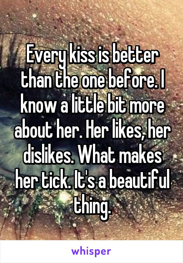 Every kiss is better than the one before. I know a little bit more about her. Her likes, her dislikes. What makes her tick. It's a beautiful thing.