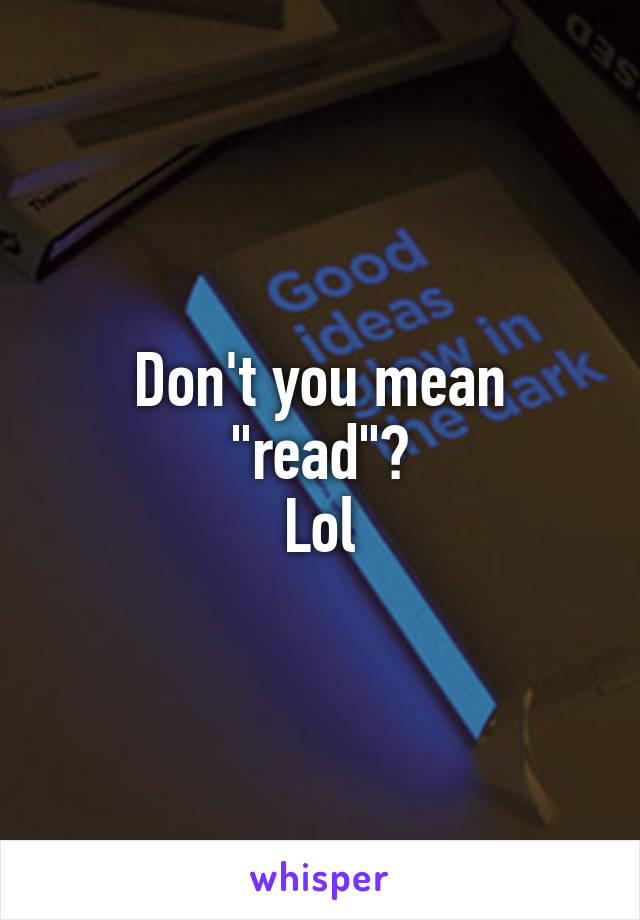 Don't you mean "read"?
Lol