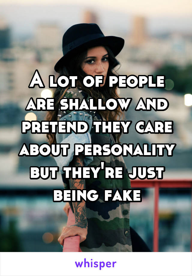 A lot of people are shallow and pretend they care about personality but they're just being fake